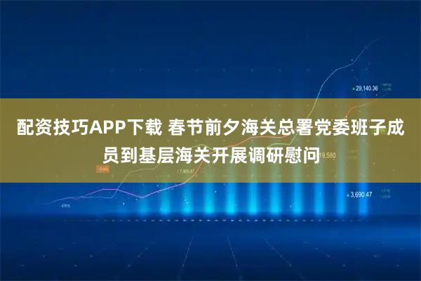 配资技巧APP下载 春节前夕海关总署党委班子成员到基层海关开展调研慰问