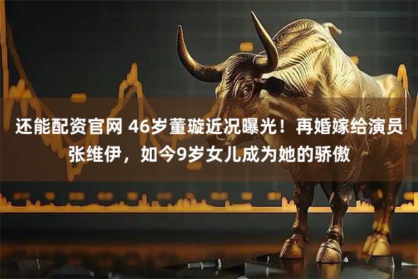 还能配资官网 46岁董璇近况曝光！再婚嫁给演员张维伊，如今9岁女儿成为她的骄傲