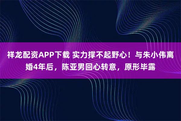 祥龙配资APP下载 实力撑不起野心！与朱小伟离婚4年后，陈亚男回心转意，原形毕露